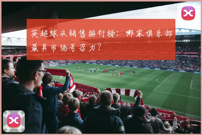 英超球衣销售排行榜：哪家俱乐部最具市场号召力？