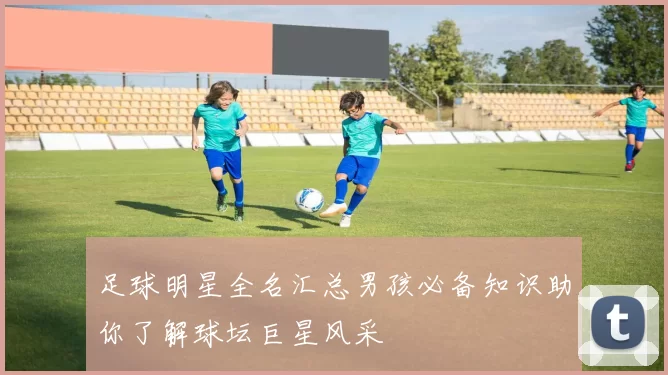 足球明星全名汇总男孩必备知识助你了解球坛巨星风采