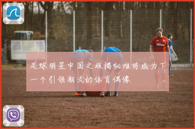 足球明星中国之旅揭秘谁将成为下一个引领潮流的体育偶像