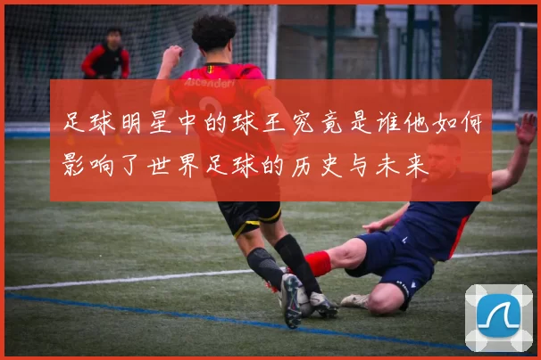 足球明星中的球王究竟是谁他如何影响了世界足球的历史与未来