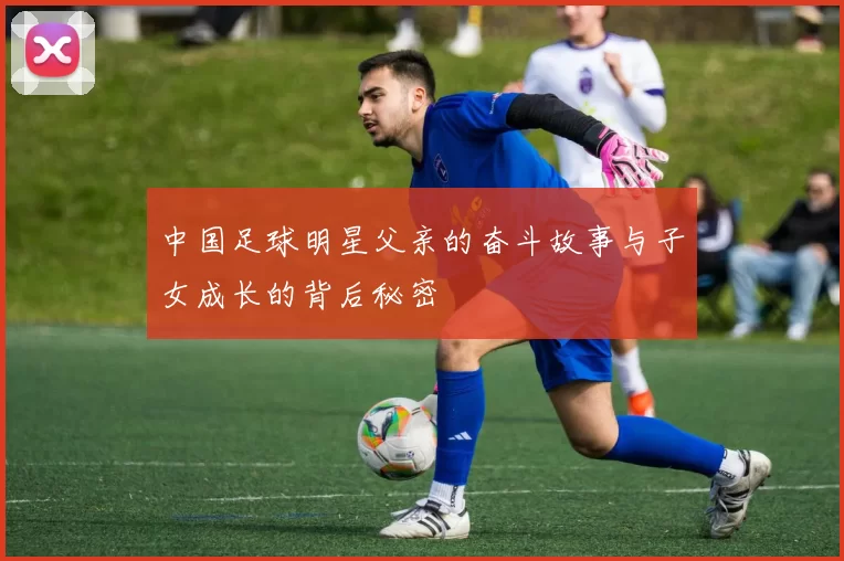 中国足球明星父亲的奋斗故事与子女成长的背后秘密