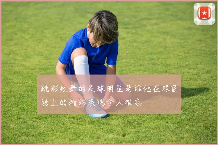 跳彩虹舞的足球明星是谁他在绿茵场上的精彩表现令人难忘