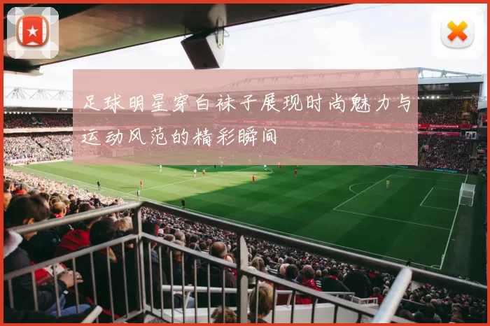 足球明星穿白袜子展现时尚魅力与运动风范的精彩瞬间