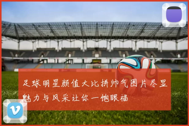 足球明星颜值大比拼帅气图片尽显魅力与风采让你一饱眼福