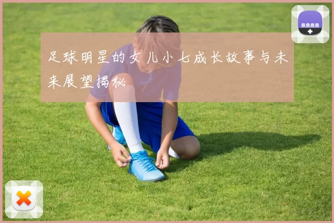 足球明星的女儿小七成长故事与未来展望揭秘