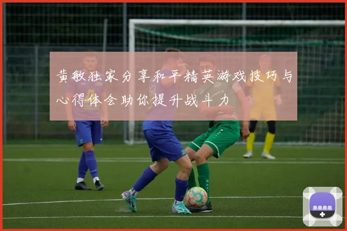 黄敏独家分享和平精英游戏技巧与心得体会助你提升战斗力