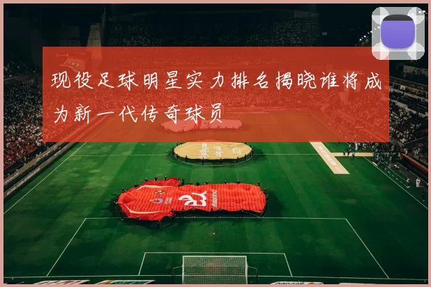 现役足球明星实力排名揭晓谁将成为新一代传奇球员