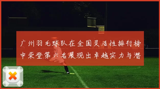 广州羽毛球队在全国灵活性排行榜中荣登第六名展现出卓越实力与潜力