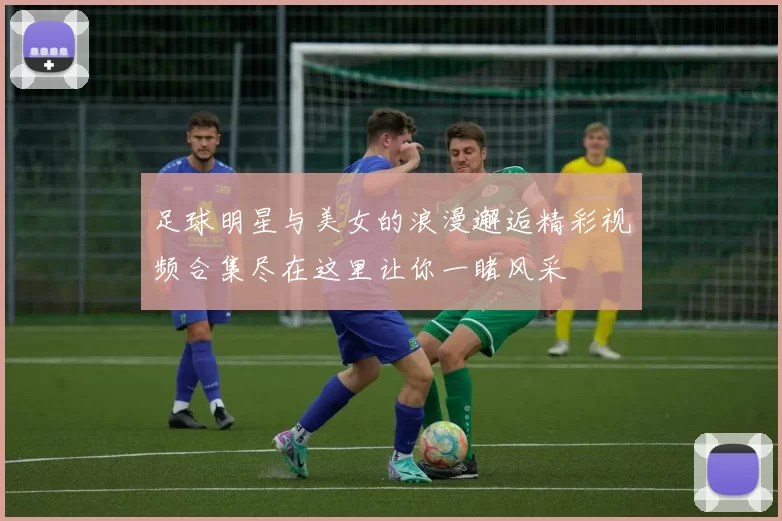 足球明星与美女的浪漫邂逅精彩视频合集尽在这里让你一睹风采