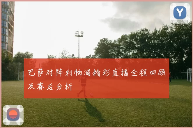 巴萨对阵利物浦精彩直播全程回顾及赛后分析
