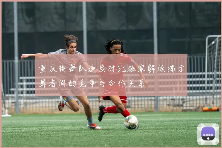 重庆街舞队速度对比独家解读揭示舞者间的竞争与合作关系