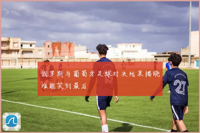 俄罗斯与葡萄牙足球对决结果揭晓谁能笑到最后