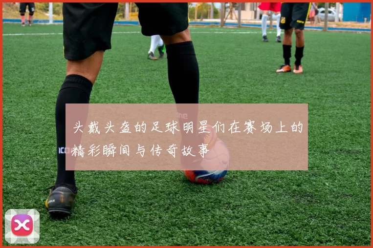 头戴头盔的足球明星们在赛场上的精彩瞬间与传奇故事