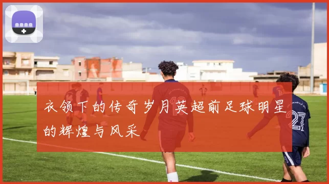 衣领下的传奇岁月英超前足球明星的辉煌与风采