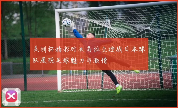美洲杯精彩对决乌拉圭迎战日本球队展现足球魅力与激情