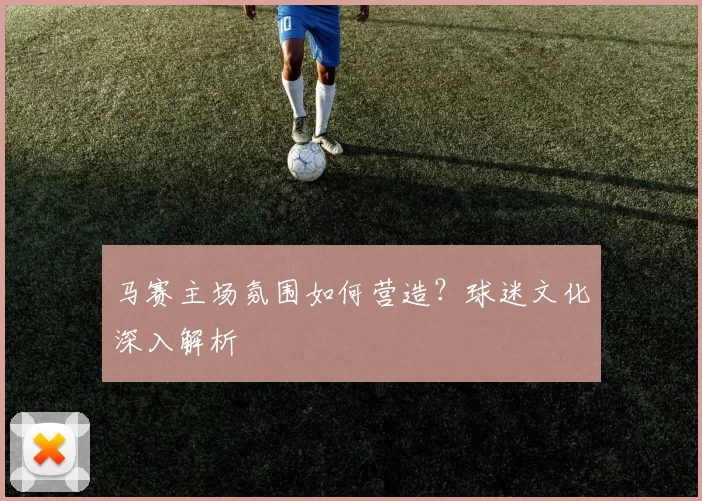 马赛主场氛围如何营造？球迷文化深入解析